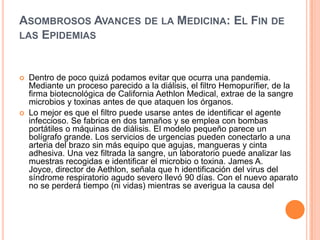 Asombrosos Avances de la Medicina: El Fin de las EpidemiasDentro de poco quizá podamos evitar que ocurra una pandemia. Mediante un proceso parecido a la diálisis, el filtro Hemopurífier, de la firma biotecnológica de California Aethlon Medical, extrae de la sangre microbios y toxinas antes de que ataquen los órganos. Lo mejor es que el filtro puede usarse antes de identificar el agente infeccioso. Se fabrica en dos tamaños y se emplea con bombas portátiles o máquinas de diálisis. El modelo pequeño parece un bolígrafo grande. Los servicios de urgencias pueden conectarlo a una arteria del brazo sin más equipo que agujas, mangueras y cinta adhesiva. Una vez filtrada la sangre, un laboratorio puede analizar las muestras recogidas e identificar el microbio o toxina. James A. Joyce, director de Aethlon, señala que h identificación del virus del síndrome respiratorio agudo severo llevó 90 días. Con el nuevo aparato no se perderá tiempo (ni vidas) mientras se averigua la causa del 