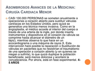 Asombrosos Avances de la Medicina: Cirugía Cardiaca MenorCASI 100.000 PERSONAS se someten anualmente a operaciones a corazón abierto para sustituir válvulas cardíacas en los Estados Unidos, pero quizá se generalice una técnica menos invasiva. Como en la angioplastia, el médico accede al interior del cuerpo a través de una arteria de la ingle, por donde inserta instrumentos y dispositivos en el corazón (la válvula se comprime hasta alcanzar el diámetro de un lápiz), mientras observa lo que hace en un ecocardiograma o una máquina de rayos X. Esta intervención hará posible la reparación o Sustitución de válvulas en pacientes que no resistirían el traumatismo de una operación a corazón abierto (y en quienes se niegan a sufrirla), lo que quizá duplique la población beneficiada; será menos dolorosa y acortará la convalecencia. Por ahora, está en fase experimental. 4-5 AÑOS 