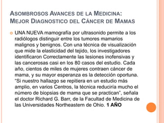 Asombrosos Avances de la Medicina: Mejor Diagnostico del Cáncer de MamasUNA NUEVA mamografía por ultrasonido permite a los radiólogos distinguir entre los tumores mamarios malignos y benignos. Con una técnica de visualización que mide la elasticidad del tejido, los investigadores identificaron Correctamente las lesiones inofensivas y las cancerosas casi en los 80 casos del estudio. Cada año, cientos de miles de mujeres contraen cáncer de mama, y su mayor esperanza es la detección oportuna. “Si nuestro hallazgo se repitiera en un estudio más amplio, en varios Centros, la técnica reduciría mucho el número de biopsias de mama que se practican”, señala el doctor Richard G. Barr, de la Facultad de Medicina de las Universidades Northeastern de Ohio. 1 AÑO 