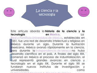 Este artículo aborda la  historia de la ciencia y la tecnología en  México . La  Real y Pontificia Universidad de México , establecida en 1551, fue una red de desarrollo intelectual y religioso en México durante un siglo. Durante la Ilustración mexicana, México avanzó rápidamente en la ciencia, pero durante la  Independencia de México  no hubo desarrollo científico en el país. A finales del siglo XIX, comenzó en México el proceso de industrialización, el cual representó grandes avances en ciencia y tecnología en el siglo XX. Durante el siglo XX se fundaron nuevos institutos de investigación y universidades, como  la Universidad Nacional Autónoma de México . La ciencia y la tecnologia 