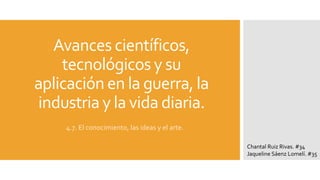 Avances científicos,
tecnológicos y su
aplicación en la guerra, la
industria y la vida diaria.
4.7. El conocimiento, las ideas y el arte.
Chantal Ruiz Rivas. #34
Jaqueline Sáenz Lomelí. #35
 