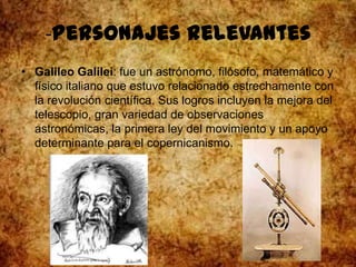 -Personajes relevantes
• Galileo Galilei: fue un astrónomo, filósofo, matemático y
físico italiano que estuvo relacionado estrechamente con
la revolución científica. Sus logros incluyen la mejora del
telescopio, gran variedad de observaciones
astronómicas, la primera ley del movimiento y un apoyo
determinante para el copernicanismo.
 