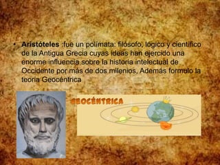 • Aristóteles :fue un polímata: filósofo, lógico y científico
de la Antigua Grecia cuyas ideas han ejercido una
enorme influencia sobre la historia intelectual de
Occidente por más de dos milenios, Además formulo la
teoria Geocéntrica
 