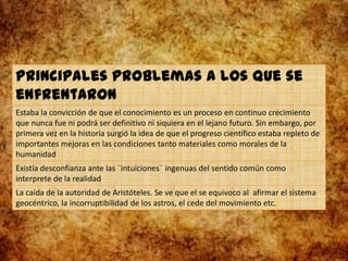 Principales problemas a los que se
enfrentaron
Estaba la convicción de que el conocimiento es un proceso en continuo crecimiento
que nunca fue ni podrá ser definitivo ni siquiera en el lejano futuro. Sin embargo, por
primera vez en la historia surgió la idea de que el progreso científico estaba repleto de
importantes mejoras en las condiciones tanto materiales como morales de la
humanidad
Existía desconfianza ante las ¨intuiciones¨ ingenuas del sentido común como
interprete de la realidad
La caída de la autoridad de Aristóteles. Se ve que el se equivoco al afirmar el sistema
geocéntrico, la incorruptibilidad de los astros, el cede del movimiento etc.
 