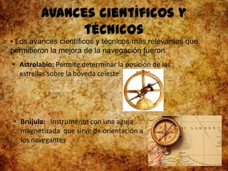Avances científicos y
técnicos
• Los avances científicos y técnicos más relevantes que
permitieron la mejora de la navegación fueron.
• Astrolabio: Permite determinar la posición de las
estrellas sobre la bóveda celeste.
• Brújula: Instrumento con una aguja
magnetizada que sirve de orientación a
los navegantes
 