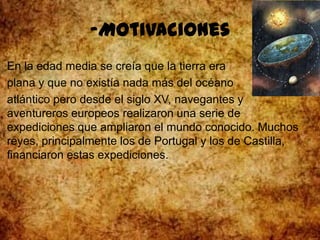 -Motivaciones
En la edad media se creía que la tierra era
plana y que no existía nada más del océano
atlántico pero desde el siglo XV, navegantes y
aventureros europeos realizaron una serie de
expediciones que ampliaron el mundo conocido. Muchos
reyes, principalmente los de Portugal y los de Castilla,
financiaron estas expediciones.
 