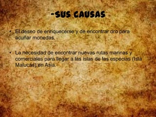-Sus causas
• El deseo de enriquecerse y de encontrar oro para
acuñar monedas.
• La necesidad de encontrar nuevas rutas marinas y
comerciales para llegar a las islas de las especias (Isla
Malucas) en Asia.
 
