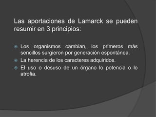Las aportaciones de Lamarck se pueden
resumir en 3 principios:




Los organismos cambian, los primeros más
sencillos surgieron por generación espontánea.
La herencia de los caracteres adquiridos.
El uso o desuso de un órgano lo potencia o lo
atrofia.

 