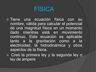 FÍSICA
Tiene una ecuación física con su
nombre, válida para calcular el potencial
de una magnitud física en un momento
dado mientras está en movimiento
continuo. Esta ecuación es aplicable
tanto a la gravitación como a la
electricidad, la hidrodinámica y otros
aspectos de la física.
 Creó la primera ley y la segunda ley o
ley de ampere


 