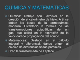 QUÍMICA Y MATEMÁTICAS
Química: Trabajó con Lavoisier en la
creación de el calorímetro de hielo. A él se
deben las bases de la termoquímica
moderna. Estableció la fórmula de las
transformaciones adiabáticas de un
gas, que utilizó en la expresión de la
velocidad de propagación del sonido.
 Matemáticas: Destacó en el cálculo
integral y diferencial, dando origen al
cálculo de diferencias finitas parciales.
 Creo la transformada de Laplace


 