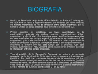 BIOGRAFIA


Nacido en Francia-14 de junio de 1736 – fallecido en París el 23 de agosto
de 1806.Fue un físico e ingeniero francés. Se recuerda por haber descrito
de manera matemática la ley de atracción entre cargas eléctricas. En su
honor la unidad de carga eléctrica lleva el nombre de coulomb (C).



Primer científico en establecer las leyes cuantitativas de la
electrostática, además de realizar muchas investigaciones sobre:
magnetismo y electricidad. Sus investigaciones científicas están recogidas
en siete memorias, en las que expone teóricamente los fundamentos del
magnetismo y de la electrostática. En 1777 inventó la balanza para medir la
fuerza de atracción o repulsión que ejercen entre sí dos cargas eléctricas, y
estableció la función que liga esta fuerza con la distancia. Con este
invento, culminado en 1785, Coulomb pudo establecer el principio, que rige
la interacción entre las cargas eléctricas.



Tras el estallido de la Revolución Francesa, se retiró a su pequeña
propiedad en la localidad de Blois, donde se consagró a la investigación
científica. En 1802 fue nombrado inspector de la enseñanza pública.
También realizó investigaciones sobre las fuerzas de rozamiento, y sobre
molinos de viento, así como también acerca de la elasticidad de los metales
y las fibras de seda. La unidad de carga eléctrica del Sistema Internacional
lleva el nombre de culombio (simbolizado C) en su honor

 
