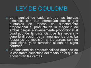 LEY DE COULOMB




La magnitud de cada una de las fuerzas
eléctricas con que interactúan dos cargas
puntuales en reposo es directamente
proporcional al producto de la magnitud de
ambas cargas e inversamente proporcional al
cuadrado de la distancia que las separa y
tiene la dirección de la línea que las une. La
fuerza es de repulsión si las cargas son de
igual signo, y de atracción si son de signo
contrario.
La constante de proporcionalidad depende de
la constante dieléctrica del medio en el que se
encuentran las cargas.

 