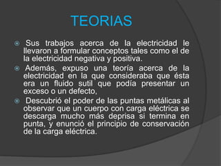 TEORIAS






Sus trabajos acerca de la electricidad le
llevaron a formular conceptos tales como el de
la electricidad negativa y positiva.
Además, expuso una teoría acerca de la
electricidad en la que consideraba que ésta
era un fluido sutil que podía presentar un
exceso o un defecto,
Descubrió el poder de las puntas metálicas al
observar que un cuerpo con carga eléctrica se
descarga mucho más deprisa si termina en
punta, y enunció el principio de conservación
de la carga eléctrica.

 