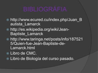 BIBLIOGRÁFIA
http://www.ecured.cu/index.php/Juan_B
autista_Lamarck
 http://es.wikipedia.org/wiki/JeanBaptiste_Lamarck
 http://www.taringa.net/posts/info/187521
5/Quien-fue-Jean-Baptiste-deLamarck.html
 Libro de CMC.
 Libro de Biología del curso pasado.


 