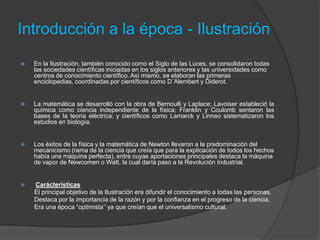 Introducción a la época - Ilustración


En la Ilustración, también conocido como el Siglo de las Luces, se consolidaron todas
las sociedades científicas iniciadas en los siglos anteriores y las universidades como
centros de conocimiento científico. Así mismo, se elaboran las primeras
enciclopedias, coordinadas por científicos como D´Alembert y Diderot.



La matemática se desarrolló con la obra de Bernoulli y Laplace; Lavoiser estableció la
química como ciencia independiente de la física; Franklin y Coulomb sentaron las
bases de la teoría eléctrica; y científicos como Lamarck y Linneo sistematizaron los
estudios en biología.



Los éxitos de la física y la matemática de Newton llevaron a la predominación del
mecanicismo (rama de la ciencia que creía que para la explicación de todos los hechos
había una máquina perfecta), entre cuyas aportaciones principales destaca la máquina
de vapor de Newcomen o Watt, la cual daría paso a la Revolución Industrial.



Carácterísticas
El principal objetivo de la Ilustración era difundir el conocimiento a todas las personas.
Destaca por la importancia de la razón y por la confianza en el progreso de la ciencia.
Era una época “optimista’’ ya que creían que el universalismo cultural.

 