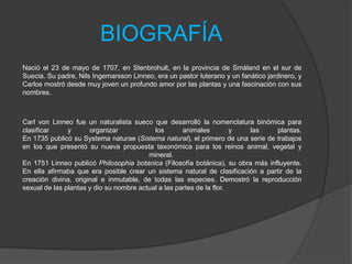 BIOGRAFÍA
Nació el 23 de mayo de 1707, en Stenbrohult, en la provincia de Småland en el sur de
Suecia. Su padre, Nils Ingemarsson Linneo, era un pastor luterano y un fanático jardinero, y
Carlos mostró desde muy joven un profundo amor por las plantas y una fascinación con sus
nombres.

Carl von Linneo fue un naturalista sueco que desarrolló la nomenclatura binómica para
clasificar
y
organizar
los
animales
y
las
plantas.
En 1735 publicó su Systema naturae (Sistema natural), el primero de una serie de trabajos
en los que presentó su nueva propuesta taxonómica para los reinos animal, vegetal y
mineral.
En 1751 Linneo publicó Philosophia botanica (Filosofía botánica), su obra más influyente.
En ella afirmaba que era posible crear un sistema natural de clasificación a partir de la
creación divina, original e inmutable, de todas las especies. Demostró la reproducción
sexual de las plantas y dio su nombre actual a las partes de la flor.

 