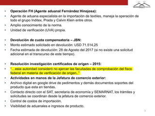 • Operación FH (Agente aduanal Fernández Hinojosa):
• Agente de aduana especialista en la importación de textiles, maneja la operación de
todo el grupo Inditex, Prada y Calvin Klein entre otros.
• Amplio conocimiento de la norma.
• Unidad de verificación (UVA) propia.
• Devolución de cuota compensatoria – JBN:
• Monto estimado solicitado en devolución: USD 71.514,25
• Fecha estimada de devolución: 28 de Agosto del 2017 (si no existe una solicitud
adicional en el transcurso de este tiempo).
• Resolución investigación certificados de origen – 2015:
• “…esta autoridad consideró no ejercer las facultades de comprobación del fisco
federal en materia de verificación de origen..”
• Actividades en manos de la Jefatura de comercio exterior:
• Archivo digital en google drive de pedimentos y demás documentos soportes del
producto que esta en tiendas.
• Contacto directo con el SAT, secretaria de economía y SEMARNAT, los trámites y
solicitudes se coordinan desde la jefatura de comercio exterior.
• Control de costos de importación.
• Visibilidad de aduanales e ingresos de producto.
5
 