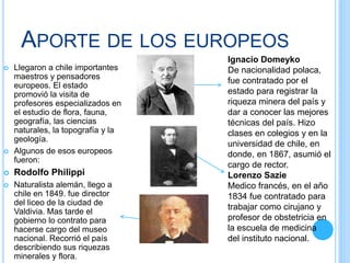 APORTE DE LOS EUROPEOS
 Llegaron a chile importantes
maestros y pensadores
europeos. El estado
promovió la visita de
profesores especializados en
el estudio de flora, fauna,
geografía, las ciencias
naturales, la topografía y la
geología.
 Algunos de esos europeos
fueron:
 Rodolfo Philippi
 Naturalista alemán, llego a
chile en 1849. fue director
del liceo de la ciudad de
Valdivia. Mas tarde el
gobierno lo contrato para
hacerse cargo del museo
nacional. Recorrió el país
describiendo sus riquezas
minerales y flora.
Ignacio Domeyko
De nacionalidad polaca,
fue contratado por el
estado para registrar la
riqueza minera del país y
dar a conocer las mejores
técnicas del país. Hizo
clases en colegios y en la
universidad de chile, en
donde, en 1867, asumió el
cargo de rector.
Lorenzo Sazie
Medico francés, en el año
1834 fue contratado para
trabajar como cirujano y
profesor de obstetricia en
la escuela de medicina
del instituto nacional.
 
