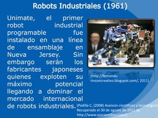 Robots Industriales (1961)Unimate, el primer robot industrial programable fue instalado en una línea de ensamblaje en Nueva Jersey. Sin embargo serán los fabricantes japoneses quienes exploten su máximo potencial llegando a dominar el mercado internacional de robots industriales.(http://fernando-rinconcreativo.blogspot.com/, 2011)(Padilla C, (2008) Avances científicos y tecnológicos , Recuperado el 30 de agosto de 2011 de http://www.ojocientifico.com/)