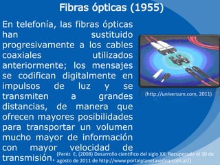 Fibras ópticas (1955)En telefonía, las fibras ópticas han sustituido progresivamente a los cables coaxiales utilizados anteriormente; los mensajes se codifican digitalmente en impulsos de luz y se transmiten a grandes distancias, de manera que ofrecen mayores posibilidades para transportar un volumen mucho mayor de información con mayor velocidad de transmisión.(http://universum.com, 2011)(Peréz  E, (2008) Desarrollo científico del siglo XX, Recuperado el 30 de agosto de 2011 de http://www.portalplanetasedna.com.ar/)