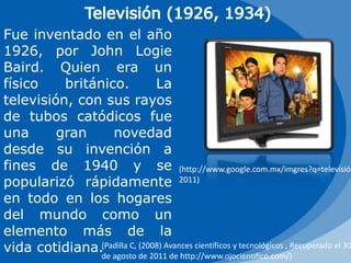 Televisión (1926, 1934)Fue inventado en el año 1926, por John LogieBaird. Quien era un físico británico. La televisión, con sus rayos de tubos catódicos fue una gran novedad desde su invención a fines de 1940 y se popularizó rápidamente en todo en los hogares del mundo como un elemento más de la vida cotidiana.(http://www.google.com.mx/imgres?q=televisión, 2011)(Padilla C, (2008) Avances científicos y tecnológicos , Recuperado el 30 de agosto de 2011 de http://www.ojocientifico.com/)