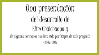 Una presentación
del desarrollo de
Elim Chalchuapa y
de algunos hermanos que han sido participes de este proyecto
•2007- 2014
 