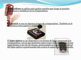 El micrófono se utiliza para grabar sonidos que luego se pueden reproducir y modificar en la computadora.El joystick se usa en algunos juegos de computadora. También se le denomina como palanca de juegos.El lápiz óptico es un dispositivo con forma de lápiz conectado a la computadora, con el que podemos seleccionar elementos u opciones equivalentes a un clic de mouse, presionando un botón en un lateral del lápiz óptico o presionando éste contra la superficie de la pantalla.