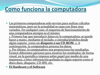 Como funciona la computadoraLas primeros computadoras solo servían para realizar cálculos matemáticos, pero en la actualidad se usan con fines muy variados. En cualquier caso, el esquema de funcionamiento de una computadora siempre es el mismo:1. Primero hay que introducir datos en la computadora: se puede hacer a mano, mediante el teclado, o introduciéndolos desde algún soporte, como un disquete o un CD-ROM. 2. A continuación, la computadora procesa los datos.3. Por último, la computadora nos proporciona los resultados. Existen diferentes opciones para mostrar los resultados: de forma visual, en la pantalla o impresa sobre papel por medio de una impresora, o bien información grabada en algún soporte como el disco duro, disquete, CD-RW, etc.El Hardware y el Software