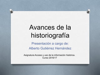 Avances de la
historiografía
Presentación a cargo de:
Alberto Gutiérrez Hernández
Asignatura Acceso y uso de la información histórica.
Curso 2016/17
 