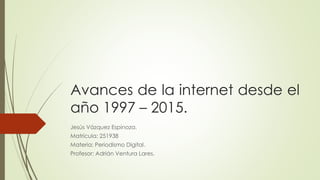 Avances de la internet desde el
año 1997 – 2015.
Jesús Vázquez Espinoza.
Matrícula: 251938
Materia: Periodismo Digital.
Profesor: Adrián Ventura Lares.
 