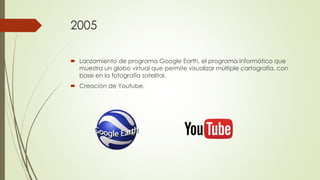 2005
 Lanzamiento de programa Google Earth, el programa informático que
muestra un globo virtual que permite visualizar múltiple cartografía, con
base en la fotografía satelital.
 Creación de Youtube.
 