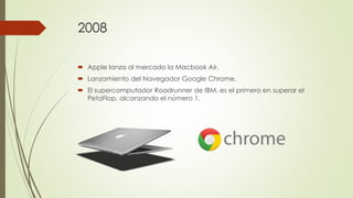 2008
 Apple lanza al mercado la Macbook Air.
 Lanzamiento del Navegador Google Chrome.
 El supercomputador Roadrunner de IBM, es el primero en superar el
PetaFlop, alcanzando el número 1.
 