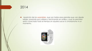 2014
 Aparición de los wearables, que son todas esas prendas que van desde
relojes, pasando por collares y terminando en anillos, y que te permiten
estar conectado todo el tiempo sin siquiera sacar tu smartphone ni un
momento.
 