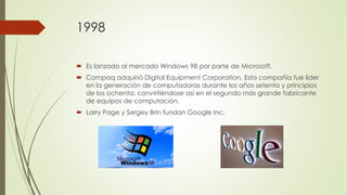 1998
 Es lanzado al mercado Windows 98 por parte de Microsoft.
 Compaq adquirió Digital Equipment Corporation. Esta compañía fue líder
en la generación de computadoras durante los años setenta y principios
de los ochenta; convirtiéndose así en el segundo más grande fabricante
de equipos de computación.
 Larry Page y Sergey Brin fundan Google Inc.
 