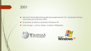 2001
 Microsoft desarrolla el lenguaje de programación C#, aprobado tiempo
más tarde por la ECMA e ISO.
 Es lanzado el sistema operativo Windows XP.
 Larry Sanger y Jimmy Wales, fundaron Wikipedia.
 
