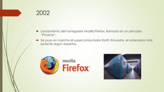 2002
 Lanzamiento del navegador Mozilla Firefox, llamado en un principio
“Phoenix”.
 Se puso en marcha el supercomputador Earth Simulator, el ordenador más
potente según expertos.
 