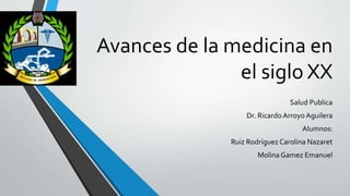 Avances de la medicina en
el siglo XX
Salud Publica
Dr. RicardoArroyo Aguilera
Alumnos:
Ruiz Rodríguez Carolina Nazaret
Molina Gamez Emanuel
 