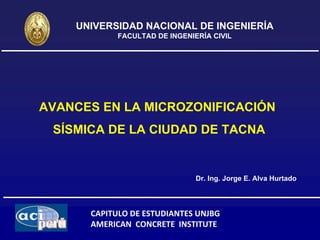 UNIVERSIDAD NACIONAL DE INGENIERÍA
            FACULTAD DE INGENIERÍA CIVIL




AVANCES EN LA MICROZONIFICACIÓN
 SÍSMICA DE LA CIUDAD DE TACNA


                               Dr. Ing. Jorge E. Alva Hurtado



      CAPITULO DE ESTUDIANTES UNJBG
      AMERICAN  CONCRETE  INSTITUTE
 
