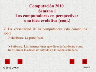 Computación 2010   Semana 1 Las computadoras en perspectiva:  una idea evolutiva (cont.) La versatilidad de la computadora esta construida sobre: Hardware: La parte física Software: Las instrucciones que dicen al hardware como transformar los datos de entrada en la salida solicitada Slide  © 2010 UPCH 