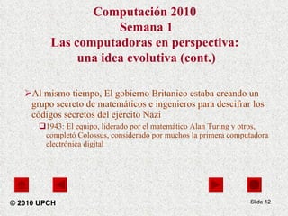Al mismo tiempo, El gobierno Britanico estaba creando un grupo secreto de matemáticos e ingenieros para descifrar los códigos secretos del ejercito Nazi  1943: El equipo, liderado por el matemático Alan Turing y otros, completó Colossus, considerado por muchos la primera computadora electrónica digital Slide  Computación 2010  Semana 1 Las computadoras en perspectiva:  una idea evolutiva (cont.) © 2010 UPCH 