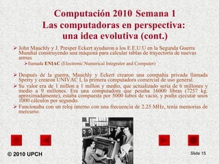 Computación 2010   Semana 1 Las computadoras en perspectiva:  una idea evolutiva (cont.) John Mauchly y J. Presper Eckert ayudaron a los E.E.U.U en la Segunda Guerra Mundial construyendo una máquina para calcular tablas de trayectoria de nuevas armas llamada  ENIAC  (Electronic Numerical Integrator and Computer) Después de la guerra, Mauchly y Eckert crearon una compañia privada llamada Sperry y crearon UNIVAC I, la primera computadora comercial de uso general. Su valor era de 1 millon a 1 millon y medio, que actualizado seria de 6 millones y medio a 9 millones. Era una computadora que pesaba 16000 libras (7257 kg. aproximadamente), estaba compuesta por 5000 tubos de vacío, y podía ejecutar unos 1000 cálculos por segundo. Funcionaba con un reloj interno con una frecuencia de 2.25 MHz, tenía memorias de mercurio. Slide  © 2010 UPCH 