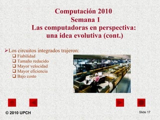 Computación 2010    Semana 1 Las computadoras en perspectiva:  una idea evolutiva (cont.) Los circuitos integrados trajeron: Fiabilidad Tamaño reducido Mayor velocidad Mayor eficiencia  Bajo costo Slide  © 2010 UPCH 