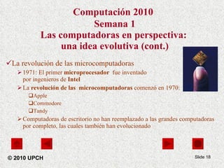 Computación 2010   Semana 1 Las computadoras en perspectiva:  una idea evolutiva (cont.) La revolución de las microcomputadoras 1971:   El primer  microprocesador  fue inventado  por ingenieros de  Intel La  revolución de las  microcomputadoras  comenzó en 1970: Apple Commodore Tandy Computadoras de escritorio no han reemplazado a las grandes computadoras por completo, las cuales también han evolucionado Slide  © 2010 UPCH 
