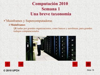 Computación 2010   Semana 1 Una breve taxonomia Mainframes y Supercomputadoras Mainframes Usadas por grandes organizaciones, como bancos y aerolineas, para grandes trabajos computacionales Slide  © 2010 UPCH 