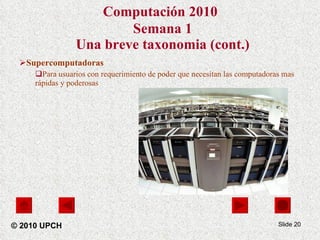 Computación 2010   Semana 1 Una breve taxonomia (cont.) Supercomputadoras Para usuarios con requerimiento de poder que necesitan las computadoras mas rápidas y poderosas Slide  © 2010 UPCH 