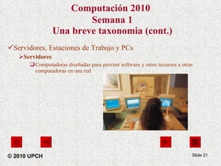 Computación 2010   Semana 1 Una breve taxonomia (cont.) Servidores, Estaciones de Trabajo y PCs Servidores Computadoras diseñadas para proveer software y otros recursos a otras computadoras en una red Slide  © 2010 UPCH 