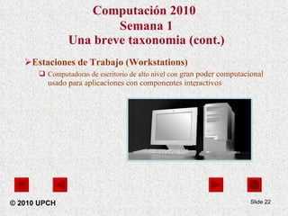 Computación 2010   Semana 1 Una breve taxonomia (cont.) Estaciones de Trabajo (Workstations) Computadoras de escritorio de alto nivel con  gran poder computacional  usado para aplicaciones con componentes interactivos Slide  © 2010 UPCH 