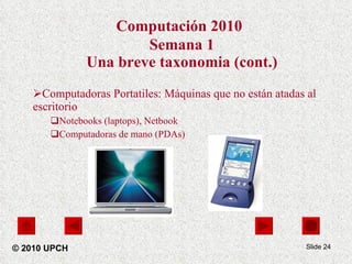 Computación 2010   Semana 1 Una breve taxonomia (cont.) Computadoras Portatiles: Máquinas que no están atadas al escritorio  Notebooks (laptops), Netbook Computadoras de mano (PDAs) Slide  © 2010 UPCH 