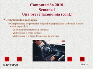 Computación 2010   Semana 1 Una breve taxonomia (cont.) Computadoras acopladas Computadoras de proposito especial: Computadoras dedicadas a hacer tareas específicas Controlar la temperatura y humedad Monitorear el ritmo cardiaco  Monitorear el sistema de seguridad de una casa Slide  © 2010 UPCH 