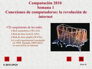 Computación 2010   Semana 1  Conexiones de computadoras: la revolución de internet El surgimiento de las redes Red inalambrica (WLAN) Red de área local (LANs)  Red de área amplia (WANs)  La red experimental construida en 1969, llamada ARPANET, se convertiría en Internet Slide  © 2010 UPCH 